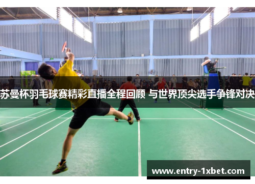 苏曼杯羽毛球赛精彩直播全程回顾 与世界顶尖选手争锋对决